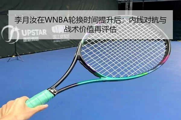 李月汝在WNBA轮换时间提升后：内线对抗与战术价值再评估