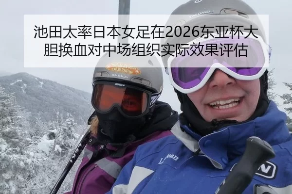 池田太率日本女足在2026东亚杯大胆换血对中场组织实际效果评估